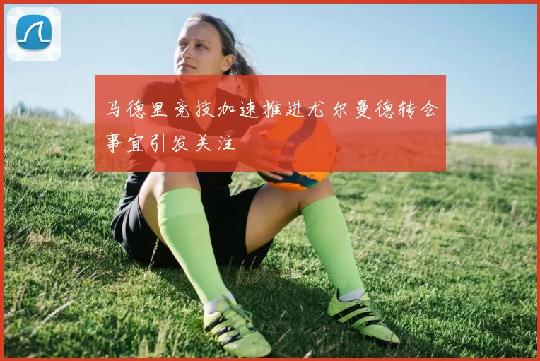 马德里竞技加速推进尤尔曼德转会事宜引发关注