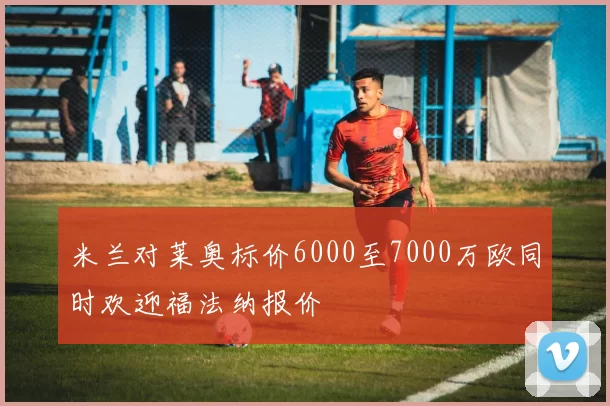 米兰对莱奥标价6000至7000万欧同时欢迎福法纳报价