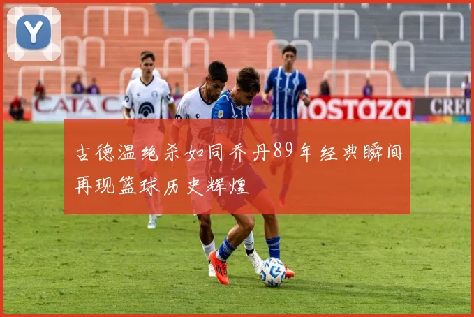 古德温绝杀如同乔丹89年经典瞬间再现篮球历史辉煌