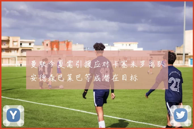 曼联今夏需引援应对卡塞米罗离队安德森巴莱巴等成潜在目标