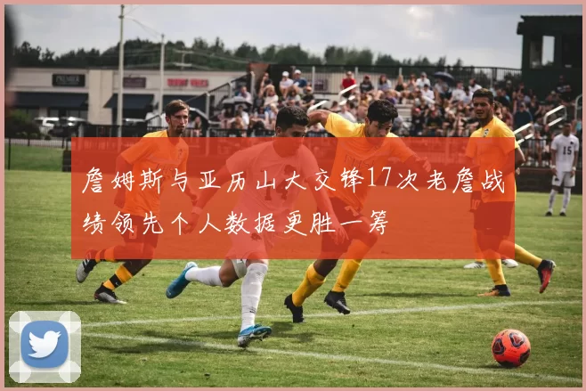 詹姆斯与亚历山大交锋17次老詹战绩领先个人数据更胜一筹