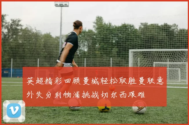 英超精彩回顾曼城轻松取胜曼联意外失分利物浦挑战切尔西艰难