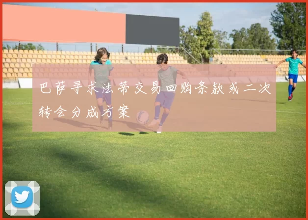 巴萨寻求法蒂交易回购条款或二次转会分成方案